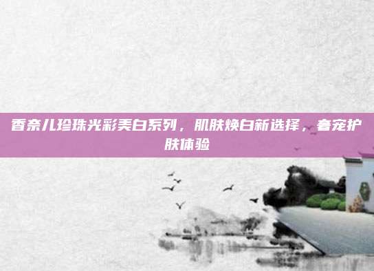 香奈儿珍珠光彩美白系列，肌肤焕白新选择，奢宠护肤体验