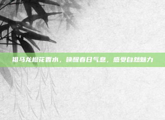 祖马龙橙花香水,唤醒春日气息,感受自然魅力