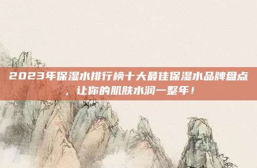 2023年保湿水排行榜十大最佳保湿水品牌盘点,让你的肌肤水润一整年!
