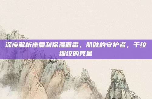 深度解析康复利保湿面霜，肌肤的守护者，干纹细纹的克星