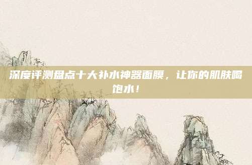 深度评测盘点十大补水神器面膜，让你的肌肤喝饱水！