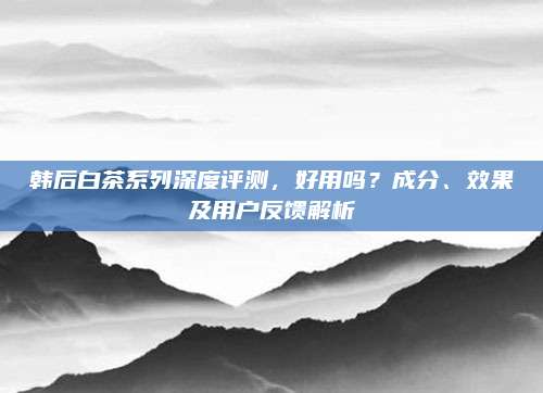 韩后白茶系列深度评测,好用吗?成分、效果及用户反馈解析