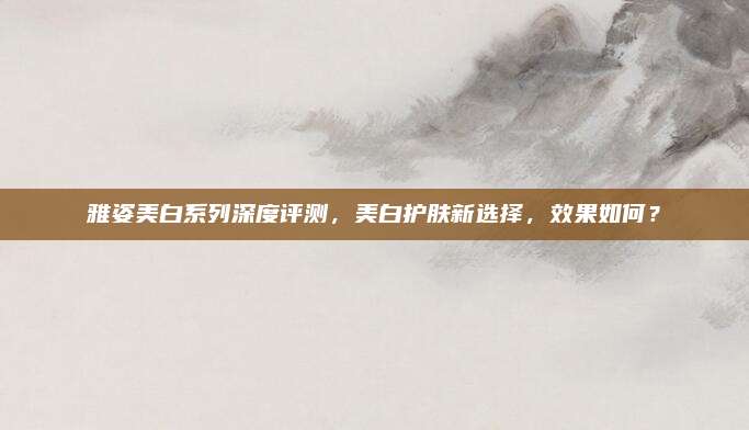 雅姿美白系列深度评测,美白护肤新选择,效果如何?