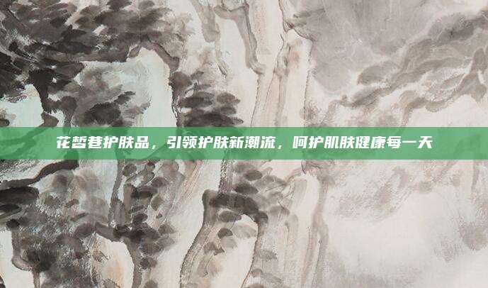 花皙巷护肤品,引领护肤新潮流,呵护肌肤健康每一天