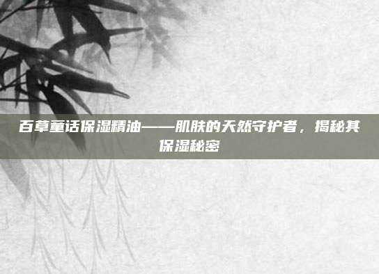 百草童话保湿精油——肌肤的天然守护者,揭秘其保湿秘密
