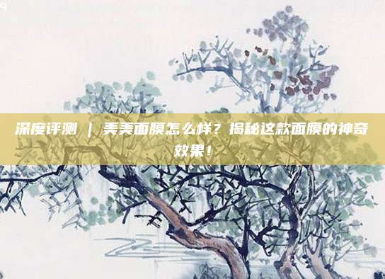 深度评测 | 美美面膜怎么样？揭秘这款面膜的神奇效果！