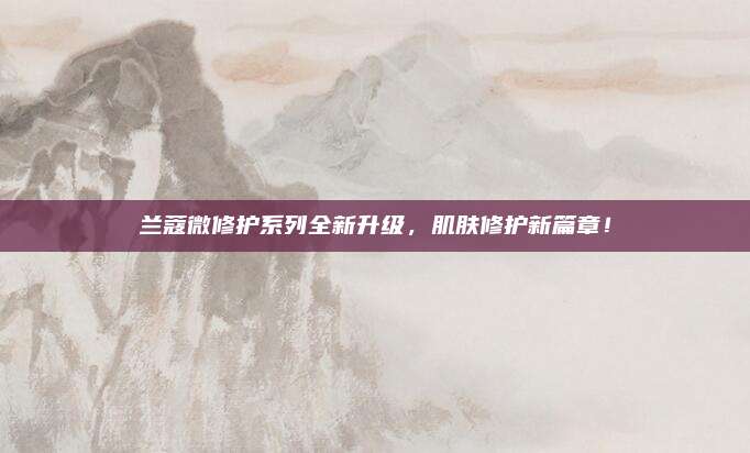 兰蔻微修护系列全新升级，肌肤修护新篇章！