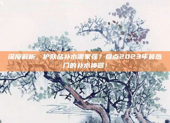深度解析，护肤品补水哪家强？盘点2023年最热门的补水神器！