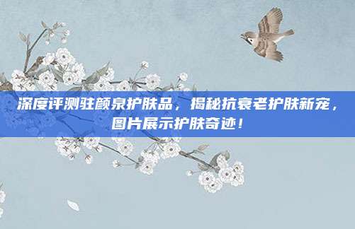 深度评测驻颜泉护肤品，揭秘抗衰老护肤新宠，图片展示护肤奇迹！