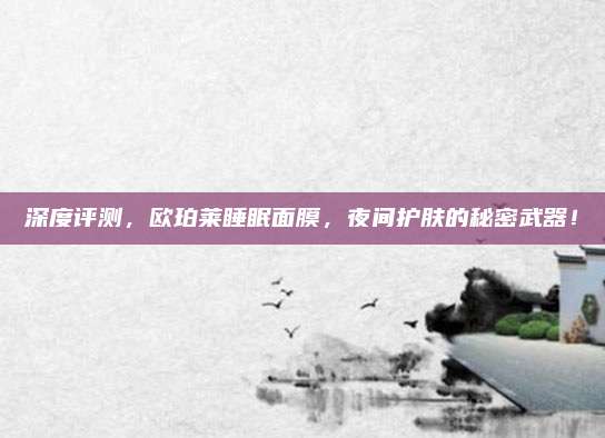 深度评测，欧珀莱睡眠面膜，夜间护肤的秘密武器！