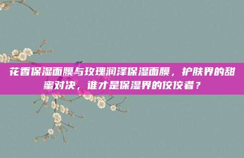 花香保湿面膜与玫瑰润泽保湿面膜，护肤界的甜蜜对决，谁才是保湿界的佼佼者？