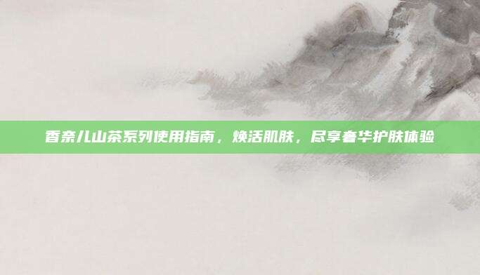 香奈儿山茶系列使用指南,焕活肌肤,尽享奢华护肤体验
