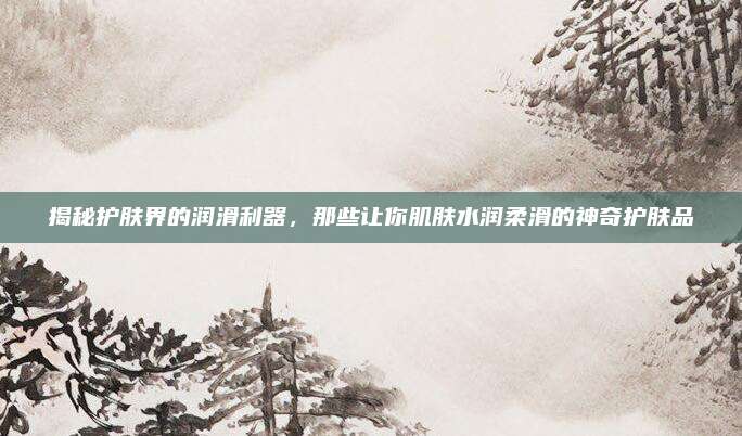 揭秘护肤界的润滑利器，那些让你肌肤水润柔滑的神奇护肤品