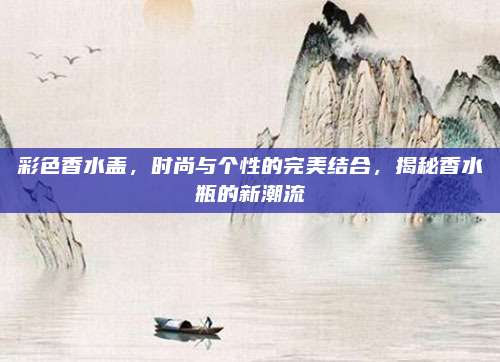 彩色香水盖，时尚与个性的完美结合，揭秘香水瓶的新潮流