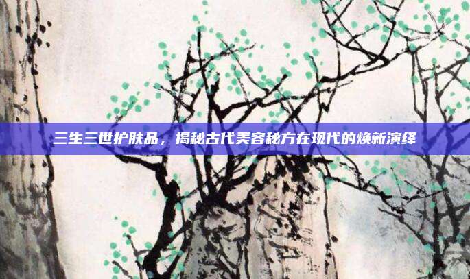 三生三世护肤品，揭秘古代美容秘方在现代的焕新演绎