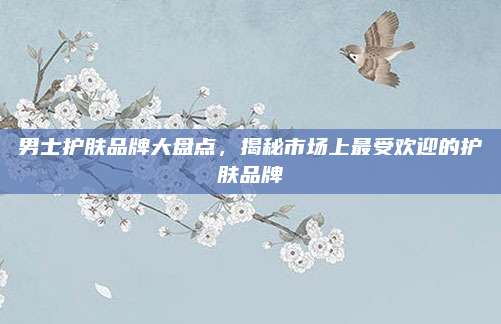 男士护肤品牌大盘点,揭秘市场上最受欢迎的护肤品牌