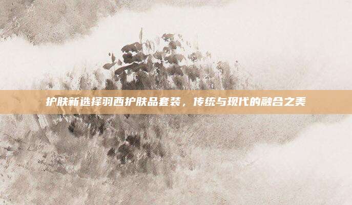 护肤新选择羽西护肤品套装，传统与现代的融合之美