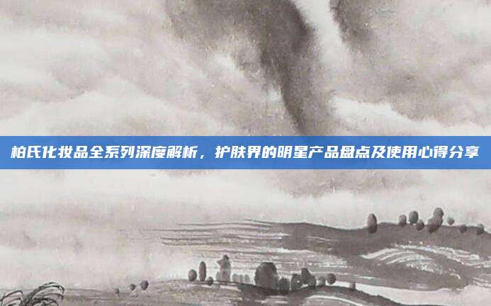 柏氏化妆品全系列深度解析,护肤界的明星产品盘点及使用心得分享