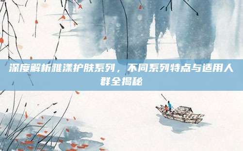 深度解析雅漾护肤系列,不同系列特点与适用人群全揭秘