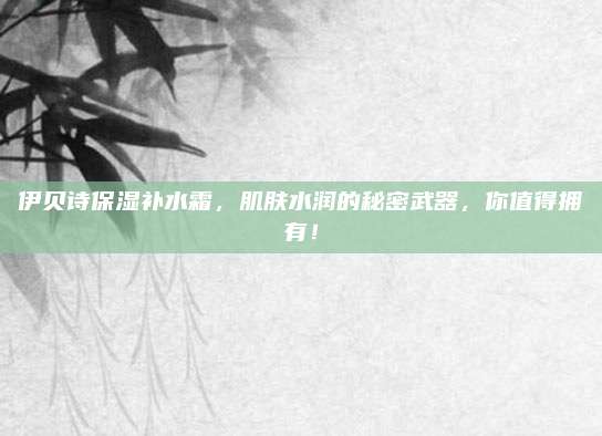 伊贝诗保湿补水霜，肌肤水润的秘密武器，你值得拥有！