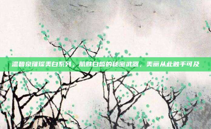 温碧泉璀璨美白系列，肌肤白皙的秘密武器，美丽从此触手可及