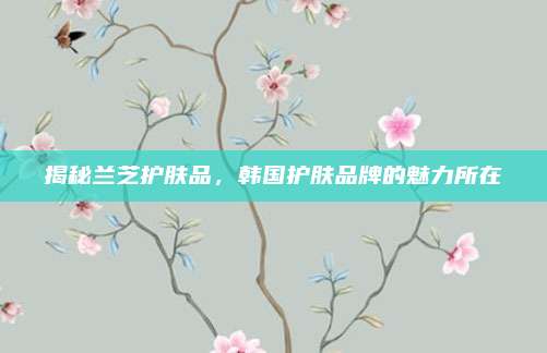 揭秘兰芝护肤品，韩国护肤品牌的魅力所在