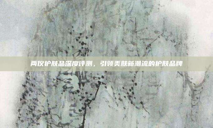 两仪护肤品深度评测,引领美肤新潮流的护肤品牌