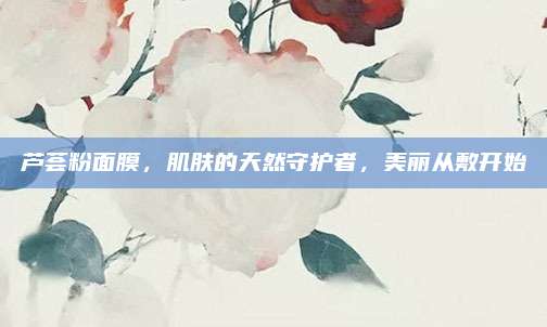 芦荟粉面膜，肌肤的天然守护者，美丽从敷开始