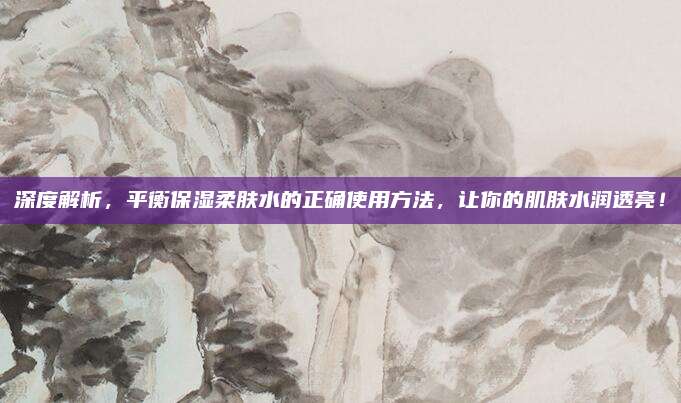 深度解析，平衡保湿柔肤水的正确使用方法，让你的肌肤水润透亮！