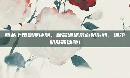 新品上市深度评测，新款泡沫洗面奶系列，洁净肌肤新体验！