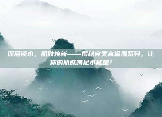 深层锁水，肌肤焕新——揭秘完美高保湿系列，让你的肌肤喝足水能量！