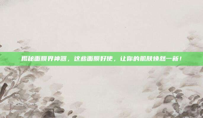 揭秘面膜界神器,这些面膜好使,让你的肌肤焕然一新!