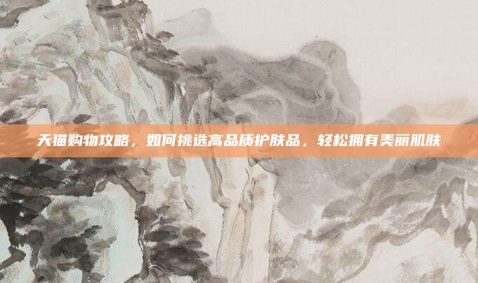 天猫购物攻略，如何挑选高品质护肤品，轻松拥有美丽肌肤