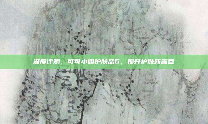 深度评测,可可小姐护肤品6,揭开护肤新篇章