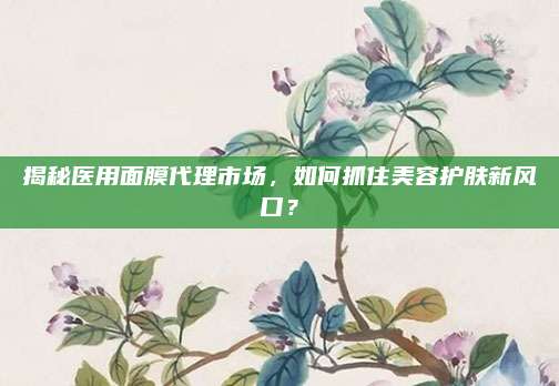 揭秘医用面膜代理市场，如何抓住美容护肤新风口？