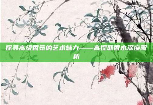 探寻高级香氛的艺术魅力——高提耶香水深度解析