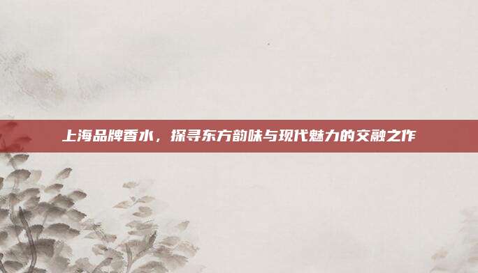上海品牌香水,探寻东方韵味与现代魅力的交融之作
