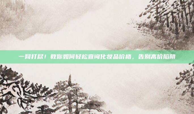 一网打尽！教你如何轻松查询化妆品价格，告别高价陷阱