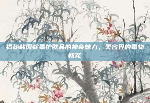 揭秘韩国蛇毒护肤品的神奇魅力,美容界的毒物新宠