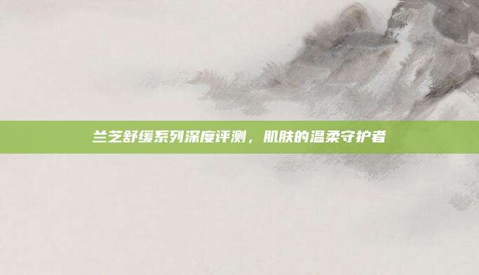 兰芝舒缓系列深度评测，肌肤的温柔守护者