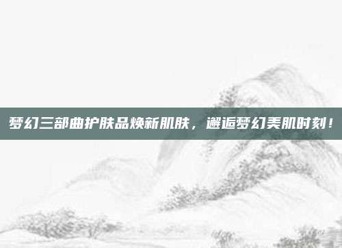 梦幻三部曲护肤品焕新肌肤,邂逅梦幻美肌时刻!