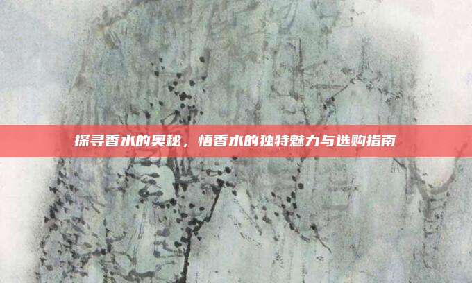 探寻香水的奥秘,悟香水的独特魅力与选购指南