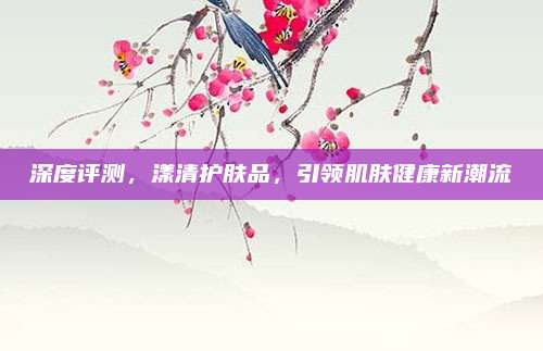 深度评测,漾清护肤品,引领肌肤健康新潮流