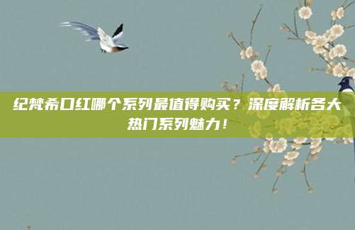纪梵希口红哪个系列最值得购买？深度解析各大热门系列魅力！