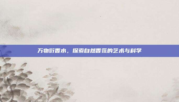 万物衍香水,探索自然香氛的艺术与科学
