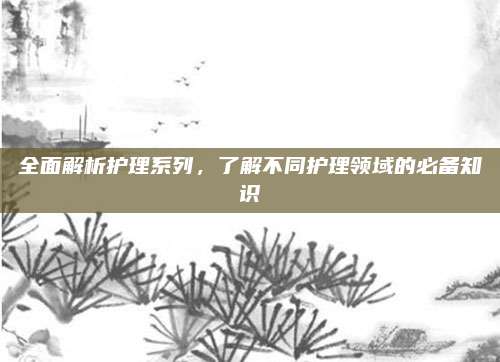 全面解析护理系列，了解不同护理领域的必备知识