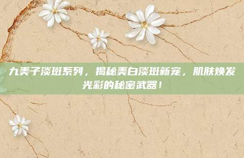 九美子淡斑系列,揭秘美白淡斑新宠,肌肤焕发光彩的秘密武器!