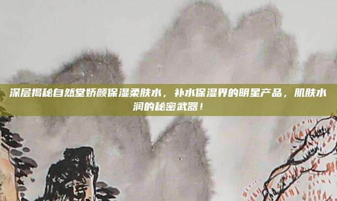 深层揭秘自然堂娇颜保湿柔肤水,补水保湿界的明星产品,肌肤水润的秘密武器!