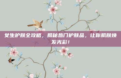 女生护肤全攻略，揭秘热门护肤品，让你肌肤焕发光彩！
