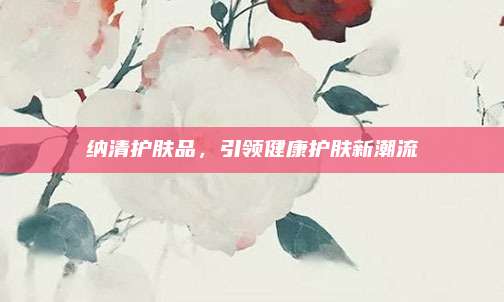 纳清护肤品,引领健康护肤新潮流